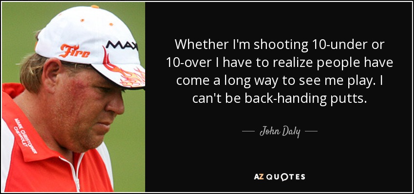 Whether I'm shooting 10-under or 10-over I have to realize people have come a long way to see me play. I can't be back-handing putts. - John Daly