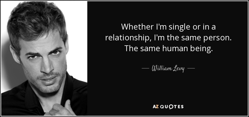 Whether I'm single or in a relationship, I'm the same person. The same human being. - William Levy