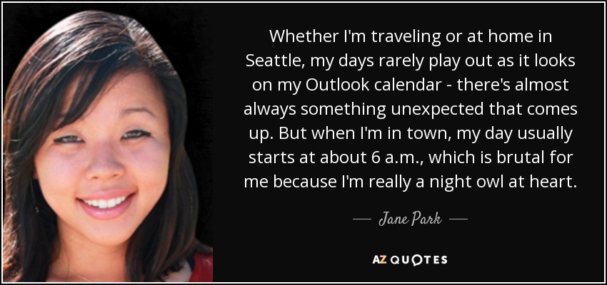 Whether I'm traveling or at home in Seattle, my days rarely play out as it looks on my Outlook calendar - there's almost always something unexpected that comes up. But when I'm in town, my day usually starts at about 6 a.m., which is brutal for me because I'm really a night owl at heart. - Jane Park