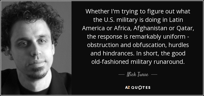 Whether I'm trying to figure out what the U.S. military is doing in Latin America or Africa, Afghanistan or Qatar, the response is remarkably uniform - obstruction and obfuscation, hurdles and hindrances. In short, the good old-fashioned military runaround. - Nick Turse