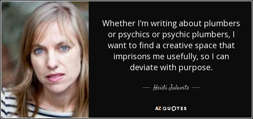 Whether I'm writing about plumbers or psychics or psychic plumbers, I want to find a creative space that imprisons me usefully, so I can deviate with purpose. - Heidi Julavits