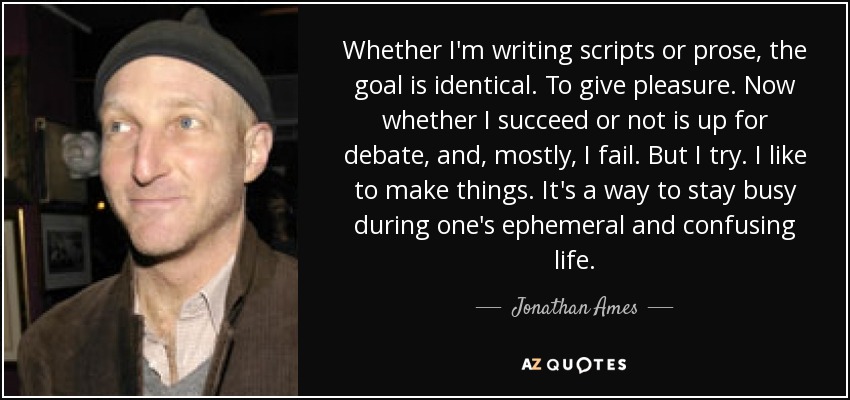 Whether I'm writing scripts or prose, the goal is identical. To give pleasure. Now whether I succeed or not is up for debate, and, mostly, I fail. But I try. I like to make things. It's a way to stay busy during one's ephemeral and confusing life. - Jonathan Ames