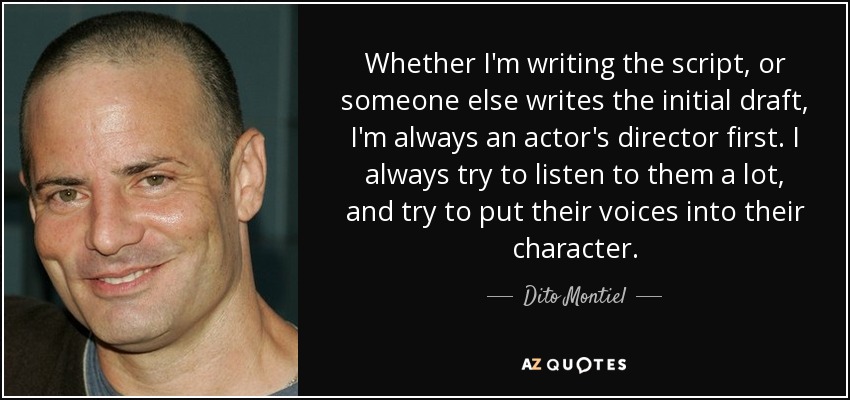 Whether I'm writing the script, or someone else writes the initial draft, I'm always an actor's director first. I always try to listen to them a lot, and try to put their voices into their character. - Dito Montiel