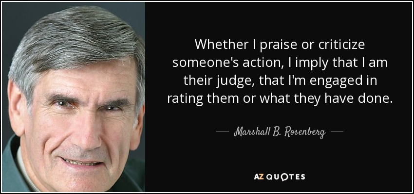 Whether I praise or criticize someone's action, I imply that I am their judge, that I'm engaged in rating them or what they have done. - Marshall B. Rosenberg