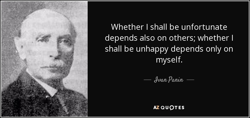 Whether I shall be unfortunate depends also on others; whether I shall be unhappy depends only on myself. - Ivan Panin