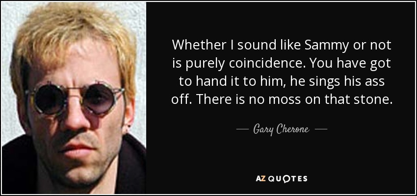 Whether I sound like Sammy or not is purely coincidence. You have got to hand it to him, he sings his ass off. There is no moss on that stone. - Gary Cherone