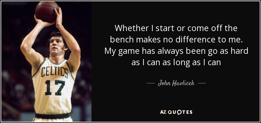 Whether I start or come off the bench makes no difference to me. My game has always been go as hard as I can as long as I can - John Havlicek