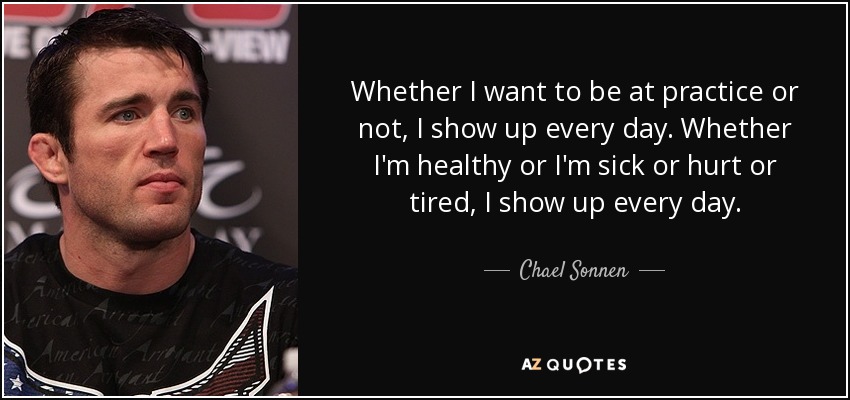 Whether I want to be at practice or not, I show up every day. Whether I'm healthy or I'm sick or hurt or tired, I show up every day. - Chael Sonnen