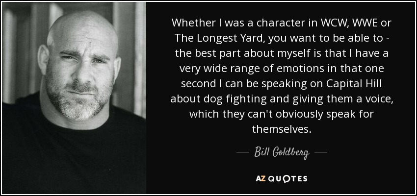 Whether I was a character in WCW, WWE or The Longest Yard, you want to be able to - the best part about myself is that I have a very wide range of emotions in that one second I can be speaking on Capital Hill about dog fighting and giving them a voice, which they can't obviously speak for themselves. - Bill Goldberg