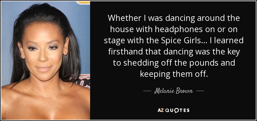 Whether I was dancing around the house with headphones on or on stage with the Spice Girls... I learned firsthand that dancing was the key to shedding off the pounds and keeping them off. - Melanie Brown