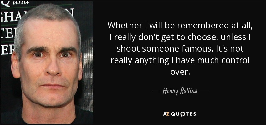 Whether I will be remembered at all, I really don't get to choose, unless I shoot someone famous. It's not really anything I have much control over. - Henry Rollins