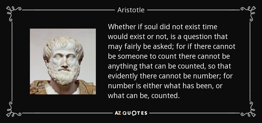 Whether if soul did not exist time would exist or not, is a question that may fairly be asked; for if there cannot be someone to count there cannot be anything that can be counted, so that evidently there cannot be number; for number is either what has been, or what can be, counted. - Aristotle