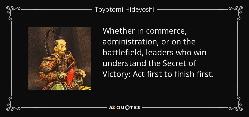 Whether in commerce, administration, or on the battlefield, leaders who win understand the Secret of Victory: Act first to finish first. - Toyotomi Hideyoshi