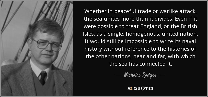Whether in peaceful trade or warlike attack, the sea unites more than it divides. Even if it were possible to treat England, or the British Isles, as a single, homogenous, united nation, it would still be impossible to write its naval history without reference to the histories of the other nations, near and far, with which the sea has connected it. - Nicholas Rodger
