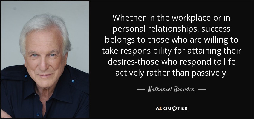 Whether in the workplace or in personal relationships, success belongs to those who are willing to take responsibility for attaining their desires-those who respond to life actively rather than passively. - Nathaniel Branden