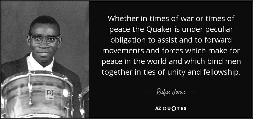 Whether in times of war or times of peace the Quaker is under peculiar obligation to assist and to forward movements and forces which make for peace in the world and which bind men together in ties of unity and fellowship. - Rufus Jones