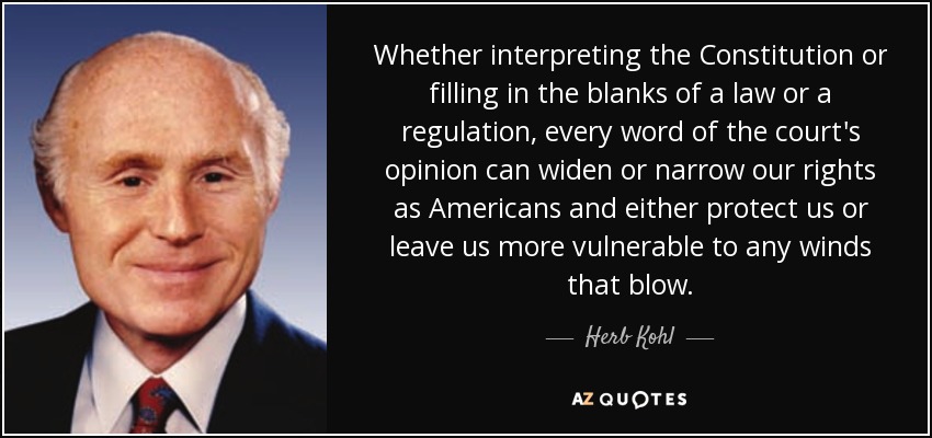 Whether interpreting the Constitution or filling in the blanks of a law or a regulation, every word of the court's opinion can widen or narrow our rights as Americans and either protect us or leave us more vulnerable to any winds that blow. - Herb Kohl