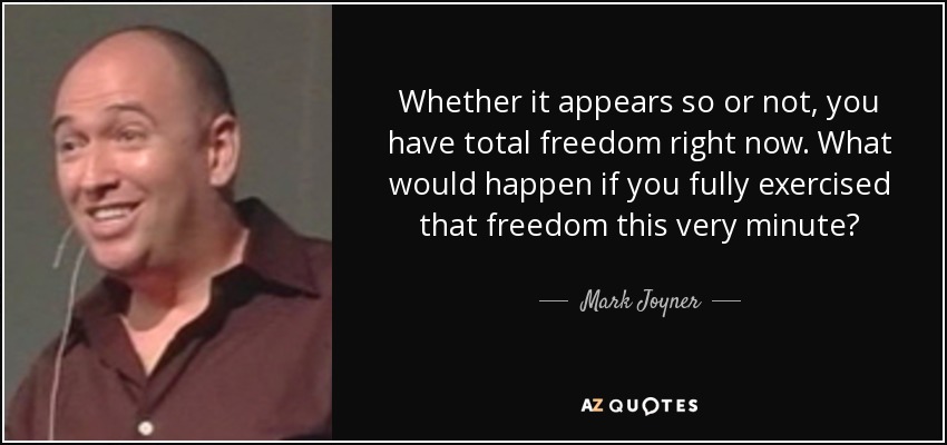 Whether it appears so or not, you have total freedom right now. What would happen if you fully exercised that freedom this very minute? - Mark Joyner