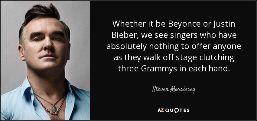 Whether it be Beyonce or Justin Bieber, we see singers who have absolutely nothing to offer anyone as they walk off stage clutching three Grammys in each hand. - Steven Morrissey