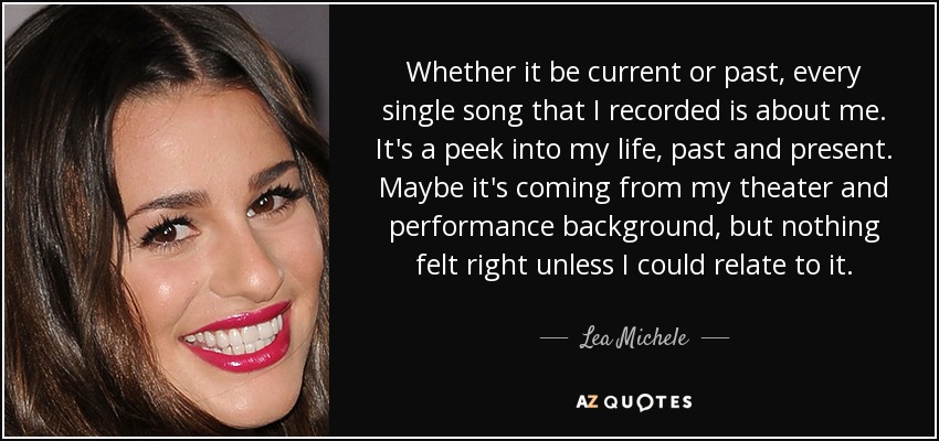 Whether it be current or past, every single song that I recorded is about me. It's a peek into my life, past and present. Maybe it's coming from my theater and performance background, but nothing felt right unless I could relate to it. - Lea Michele