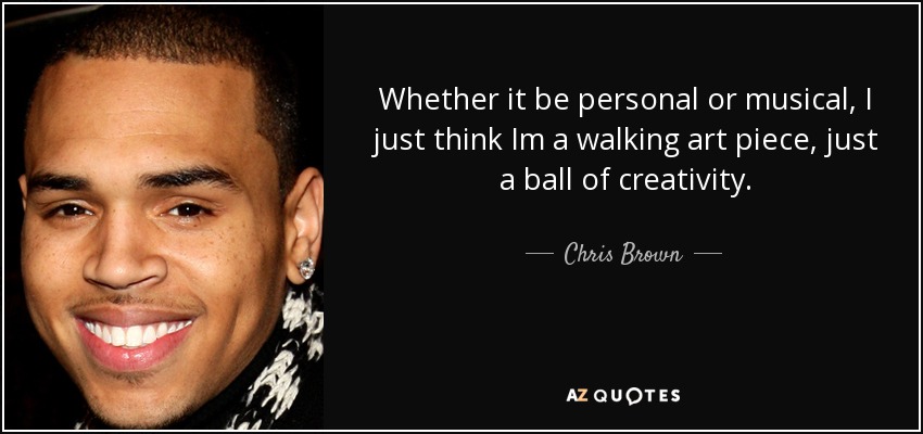 Whether it be personal or musical, I just think Im a walking art piece, just a ball of creativity. - Chris Brown