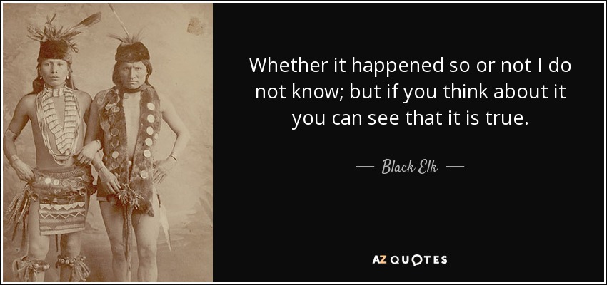 Whether it happened so or not I do not know; but if you think about it you can see that it is true. - Black Elk