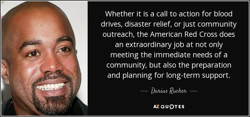 Whether it is a call to action for blood drives, disaster relief, or just community outreach, the American Red Cross does an extraordinary job at not only meeting the immediate needs of a community, but also the preparation and planning for long-term support. - Darius Rucker