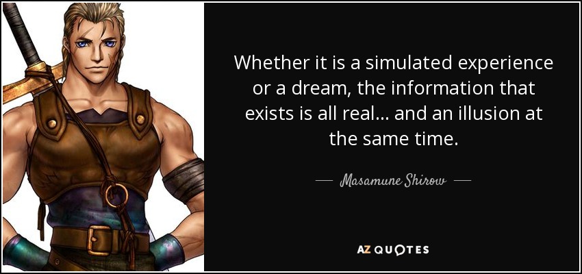 Whether it is a simulated experience or a dream, the information that exists is all real... and an illusion at the same time. - Masamune Shirow