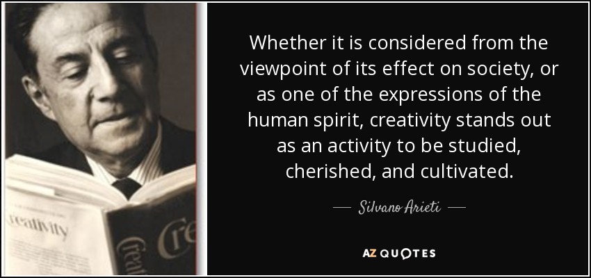 Whether it is considered from the viewpoint of its effect on society, or as one of the expressions of the human spirit, creativity stands out as an activity to be studied, cherished, and cultivated. - Silvano Arieti