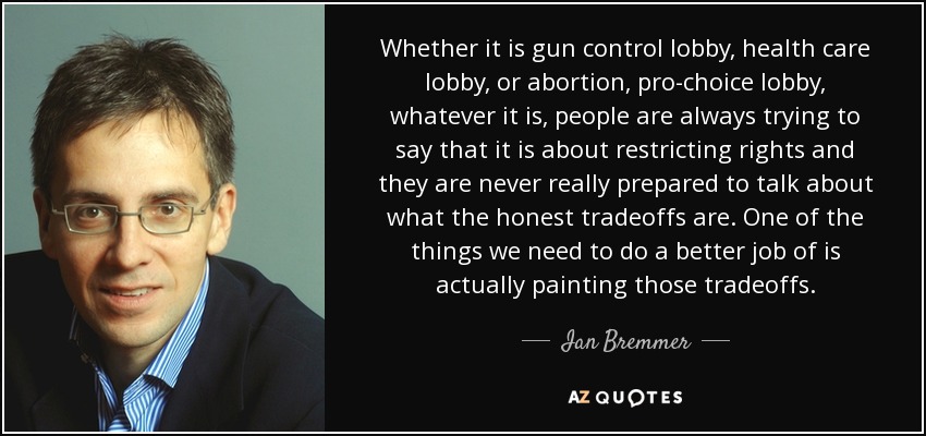 Whether it is gun control lobby, health care lobby, or abortion, pro-choice lobby, whatever it is, people are always trying to say that it is about restricting rights and they are never really prepared to talk about what the honest tradeoffs are. One of the things we need to do a better job of is actually painting those tradeoffs. - Ian Bremmer