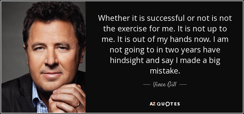 Whether it is successful or not is not the exercise for me. It is not up to me. It is out of my hands now. I am not going to in two years have hindsight and say I made a big mistake. - Vince Gill
