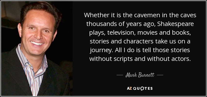 Whether it is the cavemen in the caves thousands of years ago, Shakespeare plays, television, movies and books, stories and characters take us on a journey. All I do is tell those stories without scripts and without actors. - Mark Burnett
