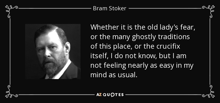 Whether it is the old lady's fear, or the many ghostly traditions of this place, or the crucifix itself, I do not know, but I am not feeling nearly as easy in my mind as usual. - Bram Stoker