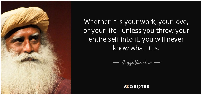 Whether it is your work, your love, or your life - unless you throw your entire self into it, you will never know what it is. - Jaggi Vasudev