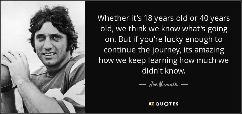 Whether it's 18 years old or 40 years old, we think we know what's going on. But if you're lucky enough to continue the journey, its amazing how we keep learning how much we didn't know. - Joe Namath