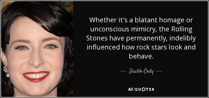 Whether it's a blatant homage or unconscious mimicry, the Rolling Stones have permanently, indelibly influenced how rock stars look and behave. - Diablo Cody