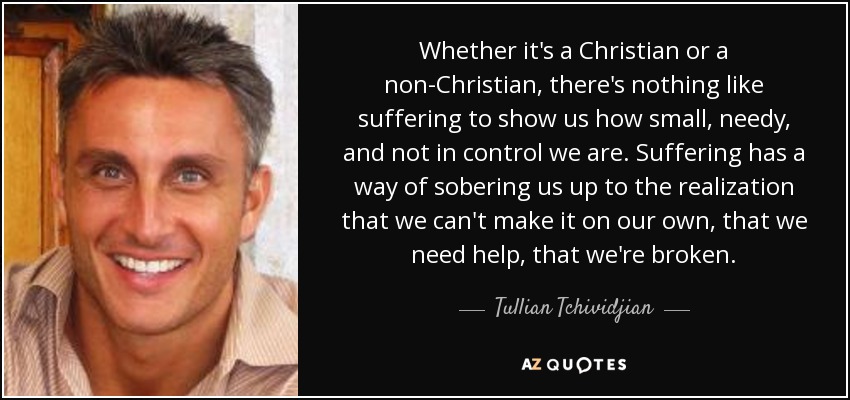 Whether it's a Christian or a non-Christian, there's nothing like suffering to show us how small, needy, and not in control we are. Suffering has a way of sobering us up to the realization that we can't make it on our own, that we need help, that we're broken. - Tullian Tchividjian