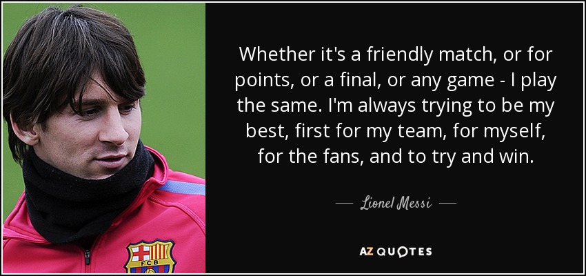 Whether it's a friendly match, or for points, or a final, or any game - I play the same. I'm always trying to be my best, first for my team, for myself, for the fans, and to try and win. - Lionel Messi