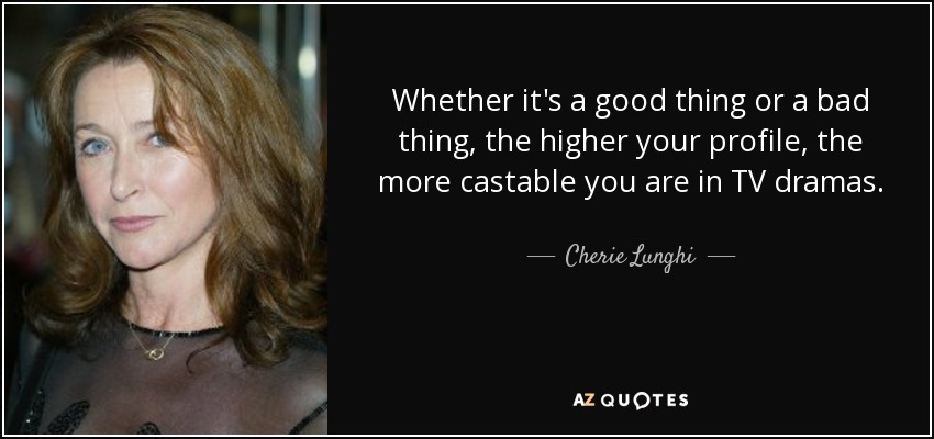 Whether it's a good thing or a bad thing, the higher your profile, the more castable you are in TV dramas. - Cherie Lunghi
