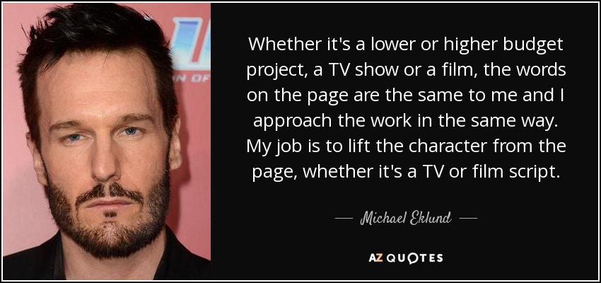 Whether it's a lower or higher budget project, a TV show or a film, the words on the page are the same to me and I approach the work in the same way. My job is to lift the character from the page, whether it's a TV or film script. - Michael Eklund