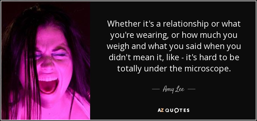 Whether it's a relationship or what you're wearing, or how much you weigh and what you said when you didn't mean it, like - it's hard to be totally under the microscope. - Amy Lee
