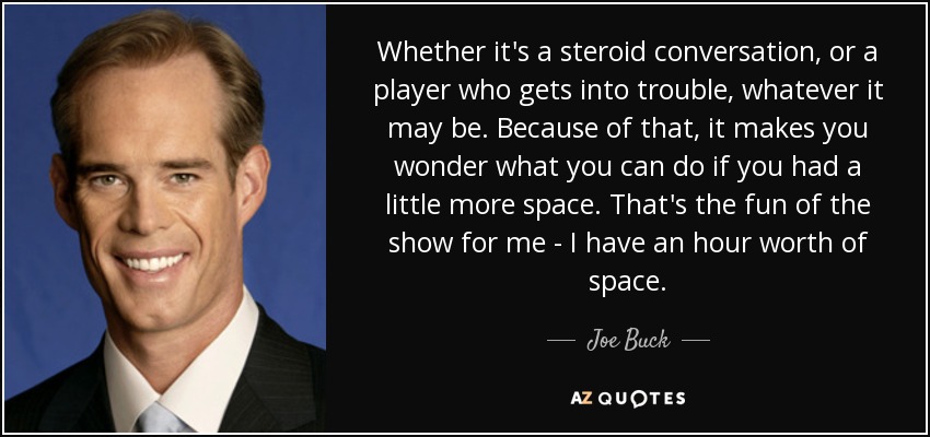 Whether it's a steroid conversation, or a player who gets into trouble, whatever it may be. Because of that, it makes you wonder what you can do if you had a little more space. That's the fun of the show for me - I have an hour worth of space. - Joe Buck