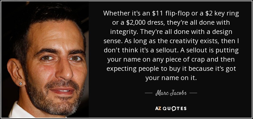 Whether it's an $11 flip-flop or a $2 key ring or a $2,000 dress, they're all done with integrity. They're all done with a design sense. As long as the creativity exists, then I don't think it's a sellout. A sellout is putting your name on any piece of crap and then expecting people to buy it because it's got your name on it. - Marc Jacobs