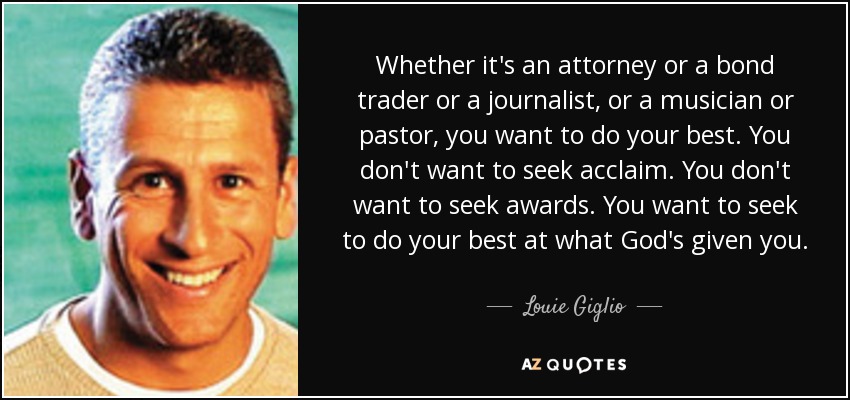 Whether it's an attorney or a bond trader or a journalist, or a musician or pastor, you want to do your best. You don't want to seek acclaim. You don't want to seek awards. You want to seek to do your best at what God's given you. - Louie Giglio