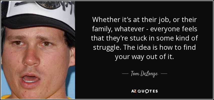 Whether it's at their job, or their family, whatever - everyone feels that they're stuck in some kind of struggle. The idea is how to find your way out of it. - Tom DeLonge