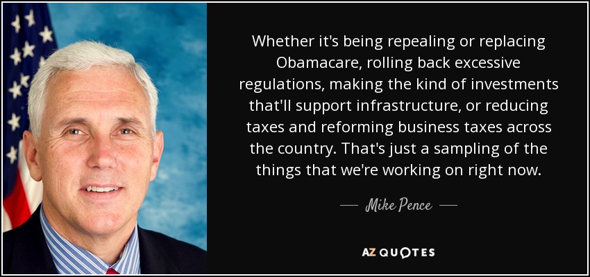 Whether it's being repealing or replacing Obamacare, rolling back excessive regulations, making the kind of investments that'll support infrastructure, or reducing taxes and reforming business taxes across the country. That's just a sampling of the things that we're working on right now. - Mike Pence