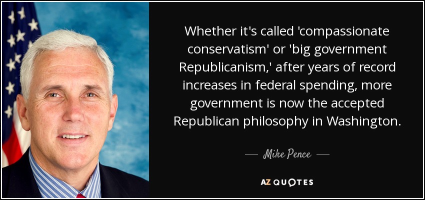 Whether it's called 'compassionate conservatism' or 'big government Republicanism,' after years of record increases in federal spending, more government is now the accepted Republican philosophy in Washington. - Mike Pence