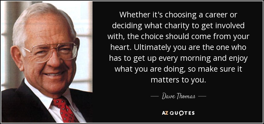 Whether it's choosing a career or deciding what charity to get involved with, the choice should come from your heart. Ultimately you are the one who has to get up every morning and enjoy what you are doing, so make sure it matters to you. - Dave Thomas