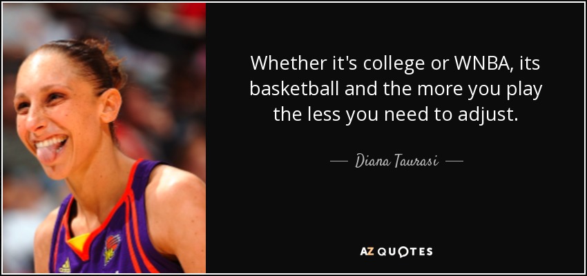 Whether it's college or WNBA, its basketball and the more you play the less you need to adjust. - Diana Taurasi