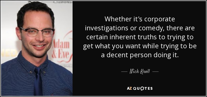 Whether it's corporate investigations or comedy, there are certain inherent truths to trying to get what you want while trying to be a decent person doing it. - Nick Kroll
